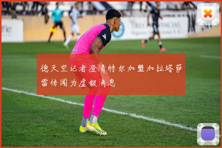 德天空记者澄清特尔加盟加拉塔萨雷传闻为虚假消息