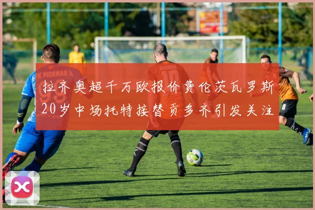 拉齐奥超千万欧报价费伦茨瓦罗斯20岁中场托特接替贡多齐引发关注