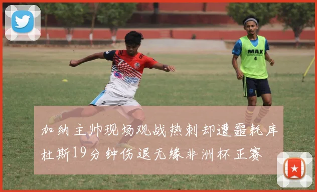 加纳主帅现场观战热刺却遭噩耗库杜斯19分钟伤退无缘非洲杯正赛