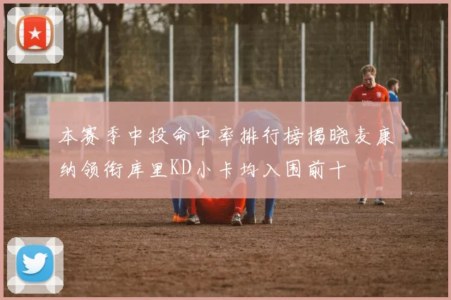 本赛季中投命中率排行榜揭晓麦康纳领衔库里KD小卡均入围前十