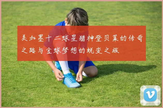 美加墨十二球星猎神登贝莱的传奇之路与金球梦想的蜕变之旅
