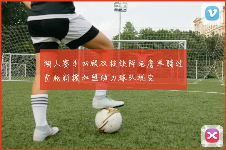 湖人赛季回顾双核缺阵老詹单骑过首轮新援加盟助力球队蜕变