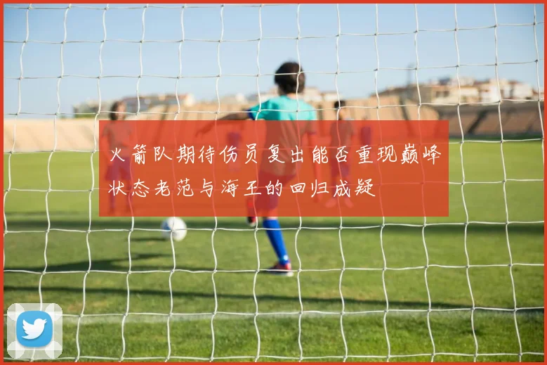 火箭队期待伤员复出能否重现巅峰状态老范与海王的回归成疑