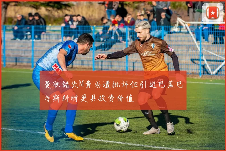曼联错失M费或遭批评但引进巴莱巴与斯科特更具投资价值