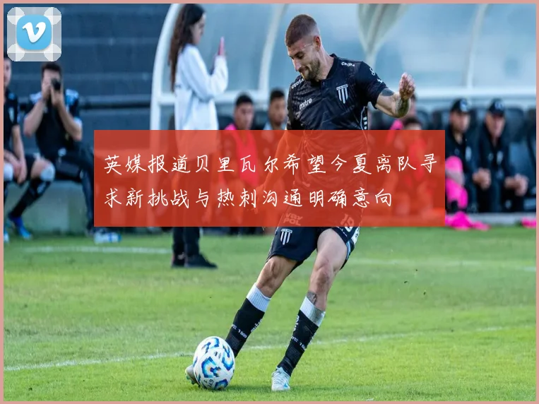 英媒报道贝里瓦尔希望今夏离队寻求新挑战与热刺沟通明确意向