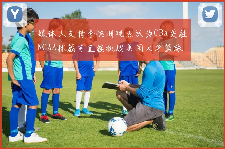 媒体人支持李悦洲观点认为CBA更胜NCAA林葳可直接挑战美国大学篮球