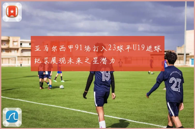 亚马尔西甲91场打入23球平U19进球纪录展现未来之星潜力