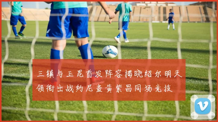 三镇与玉昆首发阵容揭晓绍尔明天领衔出战约尼查黄紫昌同场竞技