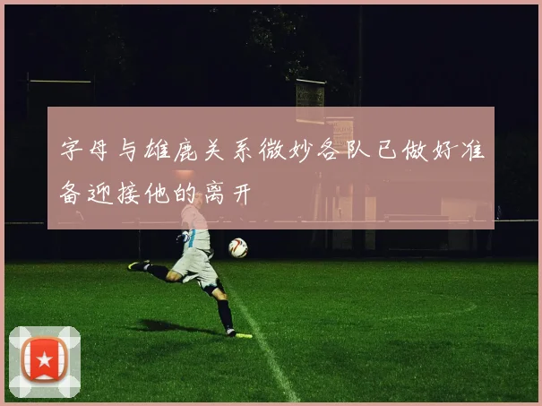字母与雄鹿关系微妙各队已做好准备迎接他的离开